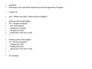 • Examples
• Following is the code which implements the place geometry manager −
• require 'tk'
• top = TkRoot.new {title "Label and Entry Widget"}
• #code to add a label widget
• lb1 = TkLabel.new(top){
• text 'Hello World'
• background "yellow"
• foreground "blue"
• place('relx'=>0.0,'rely'=>0.0)
• }
• #code to add a entry widget
• e1 = TkEntry.new(top){
• background "red"
• foreground "blue"
• place('relx'=>0.4,'rely'=>0.0)
• }
• Tk.mainloop
 