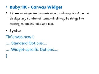 • Ruby/TK - Canvas Widget
• A Canvas widget implements structured graphics. A canvas
displays any numberof items, which may be thingslike
rectangles, circles, lines, and text.
• Syntax
TkCanvas.new {
.....Standard Options....
.....Widget-specific Options....
}
 