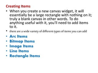 Creating Items
• When you create a new canvas widget, it will
essentially be a large rectangle with nothing on it;
truly a blank canvas in other words. To do
anything useful with it, you'll need to add items
to it.
• thereare a widevariety ofdifferenttypes of itemsyou can add
• Arc Items
• Bitmap Items
• Image Items
• Line Items
• Rectangle Items
 