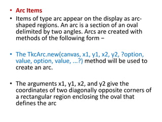 • Arc Items
• Items of type arc appear on the display as arc-
shaped regions. An arc is a section of an oval
delimited by two angles. Arcs are created with
methods of the following form −
• The TkcArc.new(canvas, x1, y1, x2, y2, ?option,
value, option, value, ...?) method will be used to
create an arc.
• The arguments x1, y1, x2, and y2 give the
coordinates of two diagonally opposite corners of
a rectangular region enclosing the oval that
defines the arc
 
