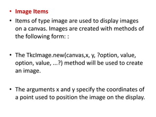 • Image Items
• Items of type image are used to display images
on a canvas. Images are created with methods of
the following form: :
• The TkcImage.new(canvas,x, y, ?option, value,
option, value, ...?) method will be used to create
an image.
• The arguments x and y specify the coordinates of
a point used to position the image on the display.
 