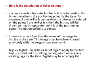 • Here is the description of other options −
• anchor => anchorPos − AnchorPos tells how to position the
bitmap relative to the positioning point for the item. For
example, if anchorPos is center then the bitmap is centered
on the point; if anchorPos is n then the bitmap will be
drawn so that its top center point is at the positioning
point. This option defaults to center.
• image => name − Specifies the name of the image to
display in the item. This image must have been created
previously with the image create command.
• tags => tagList − Specifies a set of tags to apply to the item.
TagList consists of a list of tag names, which replace any
existing tags for the item. TagList may be an empty list.
 