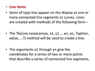• Line Items
• Items of type line appear on the display as one or
more connected line segments or curves. Lines
are created with methods of the following form −
• The TkcLine.new(canvas, x1, y1..., xn, yn, ?option,
value, ...?) method will be used to create a line.
• The arguments x1 through yn give the
coordinates for a series of two or more points
that describe a series of connected line segments.
 