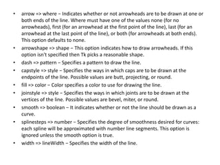 • arrow => where − Indicates whether or not arrowheads are to be drawn at one or
both ends of the line. Where must have one of the values none (for no
arrowheads), first (for an arrowhead at the first point of the line), last (for an
arrowhead at the last point of the line), or both (for arrowheads at both ends).
This option defaults to none.
• arrowshape => shape − This option indicates how to draw arrowheads. If this
option isn't specified then Tk picks a reasonable shape.
• dash => pattern − Specifies a pattern to draw the line.
• capstyle => style − Specifies the ways in which caps are to be drawn at the
endpoints of the line. Possible values are butt, projecting, or round.
• fill => color − Color specifies a color to use for drawing the line.
• joinstyle => style − Specifies the ways in which joints are to be drawn at the
vertices of the line. Possible values are bevel, miter, or round.
• smooth => boolean − It indicates whether or not the line should be drawn as a
curve.
• splinesteps => number − Specifies the degree of smoothness desired for curves:
each spline will be approximated with number line segments. This option is
ignored unless the smooth option is true.
• width => lineWidth − Specifies the width of the line.
 