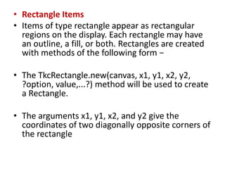 • Rectangle Items
• Items of type rectangle appear as rectangular
regions on the display. Each rectangle may have
an outline, a fill, or both. Rectangles are created
with methods of the following form −
• The TkcRectangle.new(canvas, x1, y1, x2, y2,
?option, value,...?) method will be used to create
a Rectangle.
• The arguments x1, y1, x2, and y2 give the
coordinates of two diagonally opposite corners of
the rectangle
 