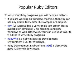 Popular Ruby Editors
To write your Ruby programs, you will need an editor −
• If you are working on Windows machine, then you can
use any simple text editor like Notepad or Edit plus.
• VIM (Vi IMproved) is a very simple text editor. This is
available on almost all Unix machines and now
Windows as well. Otherwise, your can use your favorite
vi editor to write Ruby programs.
• RubyWin is a Ruby Integrated Development
Environment (IDE) for Windows.
• Ruby Development Environment (RDE) is also a very
good IDE for windows users.
 