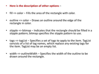 • Here is the description of other options −
• fill => color − Fills the area of the rectangle with color.
• outline => color − Draws an outline around the edge of the
rectangle in color.
• stipple => bitmap − Indicates that the rectangle should be filled in a
stipple pattern; bitmap specifies the stipple pattern to use.
• tags => tagList − Specifies a set of tags to apply to the item. TagList
consists of a list of tag names, which replace any existing tags for
the item. TagList may be an empty list.
• width => outlineWidth − Specifies the width of the outline to be
drawn around the rectangle.
 