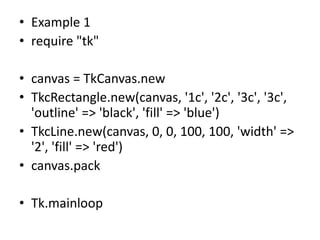 • Example 1
• require "tk"
• canvas = TkCanvas.new
• TkcRectangle.new(canvas, '1c', '2c', '3c', '3c',
'outline' => 'black', 'fill' => 'blue')
• TkcLine.new(canvas, 0, 0, 100, 100, 'width' =>
'2', 'fill' => 'red')
• canvas.pack
• Tk.mainloop
 