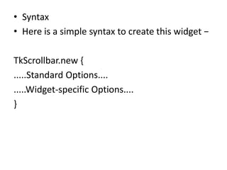 • Syntax
• Here is a simple syntax to create this widget −
TkScrollbar.new {
.....Standard Options....
.....Widget-specific Options....
}
 