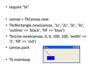 • require "tk"
• canvas = TkCanvas.new
• TkcRectangle.new(canvas, '1c', '2c', '3c', '3c',
'outline' => 'black', 'fill' => 'blue')
• TkcLine.new(canvas, 0, 0, 100, 100, 'width' =>
'2', 'fill' => 'red')
• canvas.pack
• Tk.mainloop
 