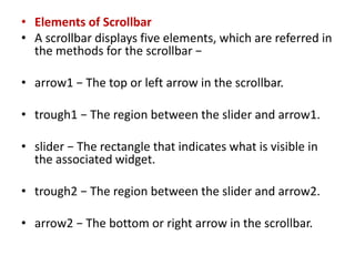 • Elements of Scrollbar
• A scrollbar displays five elements, which are referred in
the methods for the scrollbar −
• arrow1 − The top or left arrow in the scrollbar.
• trough1 − The region between the slider and arrow1.
• slider − The rectangle that indicates what is visible in
the associated widget.
• trough2 − The region between the slider and arrow2.
• arrow2 − The bottom or right arrow in the scrollbar.
 