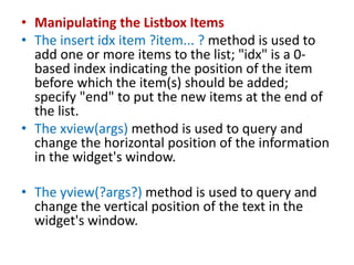 • Manipulating the Listbox Items
• The insert idx item ?item... ? method is used to
add one or more items to the list; "idx" is a 0-
based index indicating the position of the item
before which the item(s) should be added;
specify "end" to put the new items at the end of
the list.
• The xview(args) method is used to query and
change the horizontal position of the information
in the widget's window.
• The yview(?args?) method is used to query and
change the vertical position of the text in the
widget's window.
 