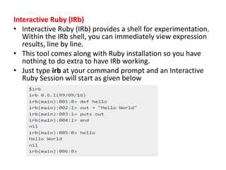 Interactive Ruby (IRb)
• Interactive Ruby (IRb) provides a shell for experimentation.
Within the IRb shell, you can immediately view expression
results, line by line.
• This tool comes along with Ruby installation so you have
nothing to do extra to have IRb working.
• Just type irb at your command prompt and an Interactive
Ruby Session will start as given below
 