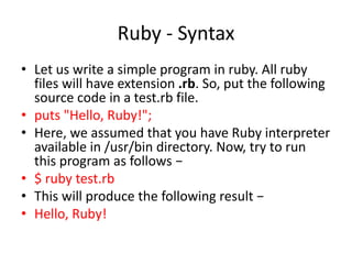 Ruby - Syntax
• Let us write a simple program in ruby. All ruby
files will have extension .rb. So, put the following
source code in a test.rb file.
• puts "Hello, Ruby!";
• Here, we assumed that you have Ruby interpreter
available in /usr/bin directory. Now, try to run
this program as follows −
• $ ruby test.rb
• This will produce the following result −
• Hello, Ruby!
 
