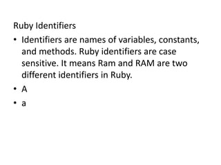 Ruby Identifiers
• Identifiers are names of variables, constants,
and methods. Ruby identifiers are case
sensitive. It means Ram and RAM are two
different identifiers in Ruby.
• A
• a
 