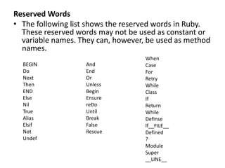 Reserved Words
• The following list shows the reserved words in Ruby.
These reserved words may not be used as constant or
variable names. They can, however, be used as method
names.
And
End
Or
Unless
Begin
Ensure
reDo
Until
Break
False
Rescue
When
Case
For
Retry
While
Class
If
Return
While
Definse
lf__FILE__
Defined
?
Module
Super
__LINE__
BEGIN
Do
Next
Then
END
Else
Nil
True
Alias
Elsif
Not
Undef
 