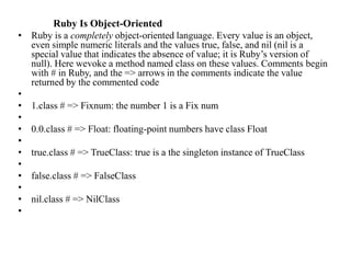 Ruby Is Object-Oriented
• Ruby is a completely object-oriented language. Every value is an object,
even simple numeric literals and the values true, false, and nil (nil is a
special value that indicates the absence of value; it is Ruby’s version of
null). Here wevoke a method named class on these values. Comments begin
with # in Ruby, and the => arrows in the comments indicate the value
returned by the commented code
•
• 1.class # => Fixnum: the number 1 is a Fix num
•
• 0.0.class # => Float: floating-point numbers have class Float
•
• true.class # => TrueClass: true is a the singleton instance of TrueClass
•
• false.class # => FalseClass
•
• nil.class # => NilClass
•
 