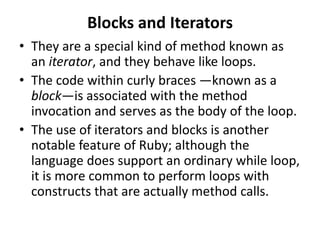 Blocks and Iterators
• They are a special kind of method known as
an iterator, and they behave like loops.
• The code within curly braces —known as a
block—is associated with the method
invocation and serves as the body of the loop.
• The use of iterators and blocks is another
notable feature of Ruby; although the
language does support an ordinary while loop,
it is more common to perform loops with
constructs that are actually method calls.
 