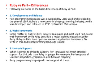 • Ruby vs Perl – Differences
• Following are some of the basic differences of Ruby vs Perl:
• 1. Development and Release
• Perl programming language was developed by Larry Wall and released in
the year of 1987. Ruby is a newcomer in the programming industry. And it
was developed and released in 1995 by Yukihiro Matsumoto.
• 2. Web Frameworks
• In the matter of Ruby vs Perl, Catalyst is a major and most used Perl-based
web framework while Ruby on rails is a major web framework used for
Ruby. Ruby on Rails is an open-source web application framework. To
write in this, Ruby programming language is used.
• 3. Unicode Support
• When it comes to Unicode support, Perl language has much stronger
support for Unicode than Ruby language. For example, Perl supports all
Unicode properties, graphemes, and full case mapping.
• Ruby programming language do not support all these.
 