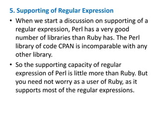 5. Supporting of Regular Expression
• When we start a discussion on supporting of a
regular expression, Perl has a very good
number of libraries than Ruby has. The Perl
library of code CPAN is incomparable with any
other library.
• So the supporting capacity of regular
expression of Perl is little more than Ruby. But
you need not worry as a user of Ruby, as it
supports most of the regular expressions.
 