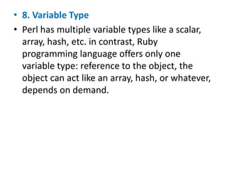 • 8. Variable Type
• Perl has multiple variable types like a scalar,
array, hash, etc. in contrast, Ruby
programming language offers only one
variable type: reference to the object, the
object can act like an array, hash, or whatever,
depends on demand.
 