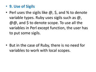 • 9. Use of Sigils
• Perl uses the sigils like @, $, and % to denote
variable types. Ruby uses sigils such as @,
@@, and $ to denote scope. To use all the
variables in Perl except function, the user has
to put some sigils.
• But in the case of Ruby, there is no need for
variables to work with local scopes.
 