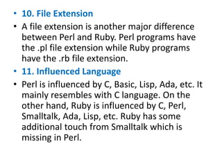 • 10. File Extension
• A file extension is another major difference
between Perl and Ruby. Perl programs have
the .pl file extension while Ruby programs
have the .rb file extension.
• 11. Influenced Language
• Perl is influenced by C, Basic, Lisp, Ada, etc. It
mainly resembles with C language. On the
other hand, Ruby is influenced by C, Perl,
Smalltalk, Ada, Lisp, etc. Ruby has some
additional touch from Smalltalk which is
missing in Perl.
 