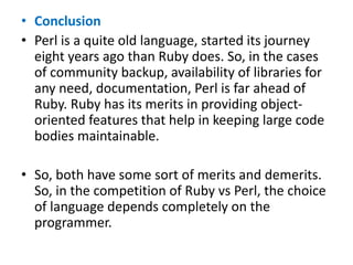 • Conclusion
• Perl is a quite old language, started its journey
eight years ago than Ruby does. So, in the cases
of community backup, availability of libraries for
any need, documentation, Perl is far ahead of
Ruby. Ruby has its merits in providing object-
oriented features that help in keeping large code
bodies maintainable.
• So, both have some sort of merits and demerits.
So, in the competition of Ruby vs Perl, the choice
of language depends completely on the
programmer.
 