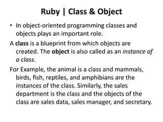 Ruby | Class & Object
• In object-oriented programming classes and
objects plays an important role.
A class is a blueprint from which objects are
created. The object is also called as an instance of
a class.
For Example, the animal is a class and mammals,
birds, fish, reptiles, and amphibians are the
instances of the class. Similarly, the sales
department is the class and the objects of the
class are sales data, sales manager, and secretary.
 