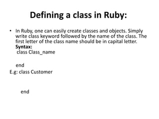 Defining a class in Ruby:
• In Ruby, one can easily create classes and objects. Simply
write class keyword followed by the name of the class. The
first letter of the class name should be in capital letter.
Syntax:
class Class_name
end
E.g: class Customer
end
 