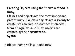 • Creating Objects using the “new” method in
Ruby:
Classes and objects are the most important
part of Ruby. Like class objects are also easy to
create, we can create a number of objects
from a single class. In Ruby, objects are
created by the new method.
Syntax:
• object_name = Class_name.new
 