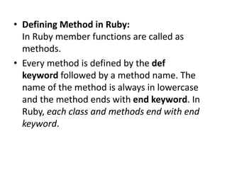• Defining Method in Ruby:
In Ruby member functions are called as
methods.
• Every method is defined by the def
keyword followed by a method name. The
name of the method is always in lowercase
and the method ends with end keyword. In
Ruby, each class and methods end with end
keyword.
 