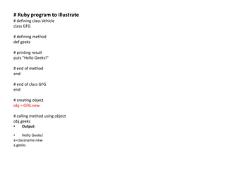 # Ruby program to illustrate
# defining class Vehicle
class GFG
# defining method
def geeks
# printing result
puts "Hello Geeks!"
# end of method
end
# end of class GFG
end
# creating object
obj = GFG.new
# calling method using object
obj.geeks
• Output:
• Hello Geeks!
x=classname.new
x.geeks
 