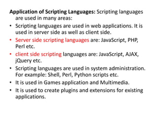Application of Scripting Languages: Scripting languages
are used in many areas:
• Scripting languages are used in web applications. It is
used in server side as well as client side.
• Server side scripting languages are: JavaScript, PHP,
Perl etc.
• client side scripting languages are: JavaScript, AJAX,
jQuery etc.
• Scripting languages are used in system administration.
For example: Shell, Perl, Python scripts etc.
• It is used in Games application and Multimedia.
• It is used to create plugins and extensions for existing
applications.
 