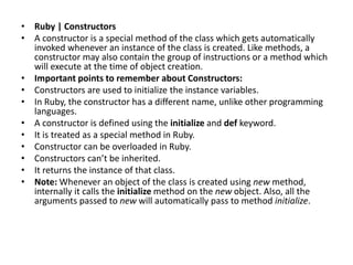 • Ruby | Constructors
• A constructor is a special method of the class which gets automatically
invoked whenever an instance of the class is created. Like methods, a
constructor may also contain the group of instructions or a method which
will execute at the time of object creation.
• Important points to remember about Constructors:
• Constructors are used to initialize the instance variables.
• In Ruby, the constructor has a different name, unlike other programming
languages.
• A constructor is defined using the initialize and def keyword.
• It is treated as a special method in Ruby.
• Constructor can be overloaded in Ruby.
• Constructors can’t be inherited.
• It returns the instance of that class.
• Note: Whenever an object of the class is created using new method,
internally it calls the initialize method on the new object. Also, all the
arguments passed to new will automatically pass to method initialize.
 