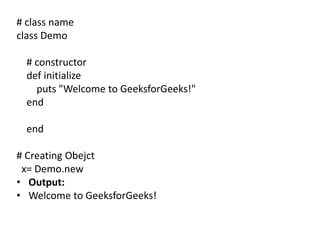 # class name
class Demo
# constructor
def initialize
puts "Welcome to GeeksforGeeks!"
end
end
# Creating Obejct
x= Demo.new
• Output:
• Welcome to GeeksforGeeks!
 