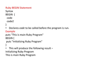 Ruby BEGIN Statement
Syntax
BEGIN {
code
code2
}
• Declares code to be called before the program is run.
Example
puts "This is main Ruby Program"
BEGIN {
puts "Initializing Ruby Program"
}
• This will produce the following result −
Initializing Ruby Program
This is main Ruby Program
 
