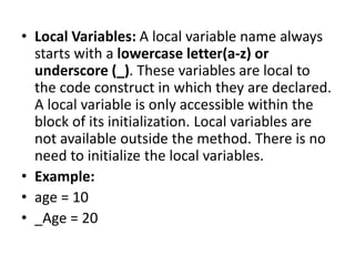 • Local Variables: A local variable name always
starts with a lowercase letter(a-z) or
underscore (_). These variables are local to
the code construct in which they are declared.
A local variable is only accessible within the
block of its initialization. Local variables are
not available outside the method. There is no
need to initialize the local variables.
• Example:
• age = 10
• _Age = 20
 