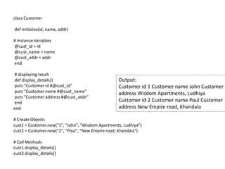 class Customer
def initialize(id, name, addr)
# Instance Variables
@cust_id = id
@cust_name = name
@cust_addr = addr
end
# displaying result
def display_details()
puts "Customer id #@cust_id"
puts "Customer name #@cust_name"
puts "Customer address #@cust_addr"
end
end
# Create Objects
cust1 = Customer.new("1", "John", "Wisdom Apartments, Ludhiya")
cust2 = Customer.new("2", "Poul", "New Empire road, Khandala")
# Call Methods
cust1.display_details()
cust2.display_details()
Output:
Customer id 1 Customer name John Customer
address Wisdom Apartments, Ludhiya
Customer id 2 Customer name Poul Customer
address New Empire road, Khandala
 