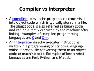 Compiler vs Interpreter
• A compiler takes entire program and converts it
into object code which is typically stored in a file.
The object code is also referred as binary code
and can be directly executed by the machine after
linking. Examples of compiled programming
languages are C and C++.
• An Interpreter directly executes instructions
written in a programming or scripting language
without previously converting them to an object
code or machine code. Examples of interpreted
languages are Perl, Python and Matlab.
 