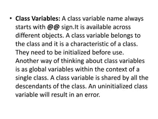 • Class Variables: A class variable name always
starts with @@ sign.It is available across
different objects. A class variable belongs to
the class and it is a characteristic of a class.
They need to be initialized before use.
Another way of thinking about class variables
is as global variables within the context of a
single class. A class variable is shared by all the
descendants of the class. An uninitialized class
variable will result in an error.
 