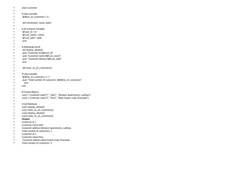 • class Customer
•
• # class variable
• @@no_of_customers = 0
•
• def initialize(id, name, addr)
•
• # An instance Variable
• @cust_id = id
• @cust_name = name
• @cust_addr = addr
• end
•
• # displaying result
• def display_details()
• puts "Customer id #@cust_id"
• puts "Customer name #@cust_name"
• puts "Customer address #@cust_addr"
• end
•
• def total_no_of_customers()
•
• # class variable
• @@no_of_customers += 1
• puts "Total number of customers: #@@no_of_customers"
• end
• end
•
• # Create Objects
• cust1 = Customer.new("1", "John", "Wisdom Apartments, Ludhiya")
• cust2 = Customer.new("2", "Poul", "New Empire road, Khandala")
•
• # Call Methods
• cust1.display_details()
• cust1.total_no_of_customers()
• cust2.display_details()
• cust2.total_no_of_customers()
• Output:
• Customer id 1
• Customer name John
• Customer address Wisdom Apartments, Ludhiya
• Total number of customers: 1
• Customer id 2
• Customer name Poul
• Customer address New Empire road, Khandala
• Total number of customers: 2
 