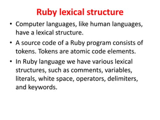 Ruby lexical structure
• Computer languages, like human languages,
have a lexical structure.
• A source code of a Ruby program consists of
tokens. Tokens are atomic code elements.
• In Ruby language we have various lexical
structures, such as comments, variables,
literals, white space, operators, delimiters,
and keywords.
 