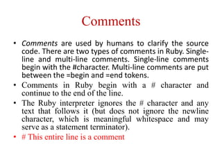 Comments
• Comments are used by humans to clarify the source
code. There are two types of comments in Ruby. Single-
line and multi-line comments. Single-line comments
begin with the #character. Multi-line comments are put
between the =begin and =end tokens.
• Comments in Ruby begin with a # character and
continue to the end of the line.
• The Ruby interpreter ignores the # character and any
text that follows it (but does not ignore the newline
character, which is meaningful whitespace and may
serve as a statement terminator).
• # This entire line is a comment
 