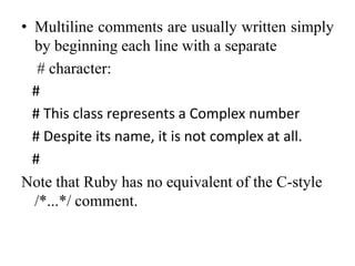 • Multiline comments are usually written simply
by beginning each line with a separate
# character:
#
# This class represents a Complex number
# Despite its name, it is not complex at all.
#
Note that Ruby has no equivalent of the C-style
/*...*/ comment.
 