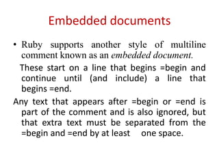 Embedded documents
• Ruby supports another style of multiline
comment known as an embedded document.
These start on a line that begins =begin and
continue until (and include) a line that
begins =end.
Any text that appears after =begin or =end is
part of the comment and is also ignored, but
that extra text must be separated from the
=begin and =end by at least one space.
 