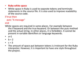 • Ruby white space
• White space in Ruby is used to separate tokens and terminate
statements in the source file. It is also used to improve readability
of the source code.
if true then
puts "A message"
end
White spaces are required in some places. For example between
the if keyword and the true keyword. Or between the puts method
and the actual string. In other places, it is forbidden. It cannot be
present in variable identifiers or language keywords.
• a=1
• b = 2
• c = 3
• The amount of space put between tokens is irrelevant for the Ruby
interpreter. However, it is important to have one style throughout
the project.
 