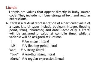 Literals
Literals are values that appear directly in Ruby source
code. They include numbers,strings of text, and regular
expressions.
A literal is a textual representation of a particular value of
a type. Literal types include boolean, integer, floating
point, string, character, and date. Technically, a literal
will be assigned a value at compile time, while a
variable will be assigned at runtime.
1 # An integer literal
1.0 # A floating-point literal
'one‘ # A string literal
"two" # Another string literal
/three/ # A regular expression literal
 