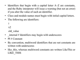 • Identifiers that begin with a capital letter A–Z are constants,
and the Ruby interpreter will issue a warning (but not an error)
if you alter the value of such an identifier.
• Class and module names must begin with initial capital letters.
• The following are identifiers:
i
x2
old_value
• _internal # Identifiers may begin with underscores
• PI # Constant
• By convention, multiword identifiers that are not constants are
written with underscores
• like_this, whereas multiword constants are written LikeThis or
LIKE_THIS
 