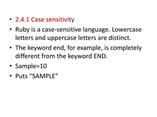 • 2.4.1 Case sensitivity
• Ruby is a case-sensitive language. Lowercase
letters and uppercase letters are distinct.
• The keyword end, for example, is completely
different from the keyword END.
• Sample=10
• Puts “SAMPLE”
 